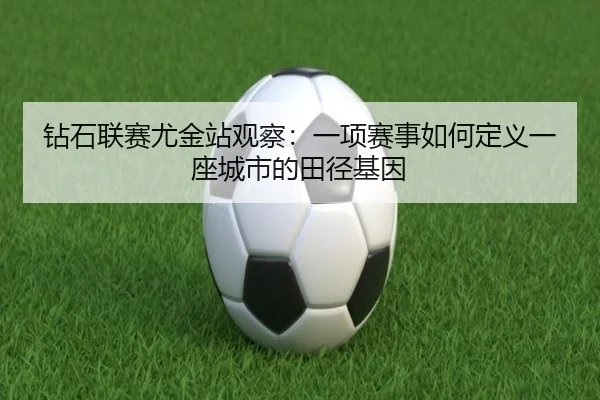 钻石联赛尤金站观察：一项赛事如何定义一座城市的田径基因